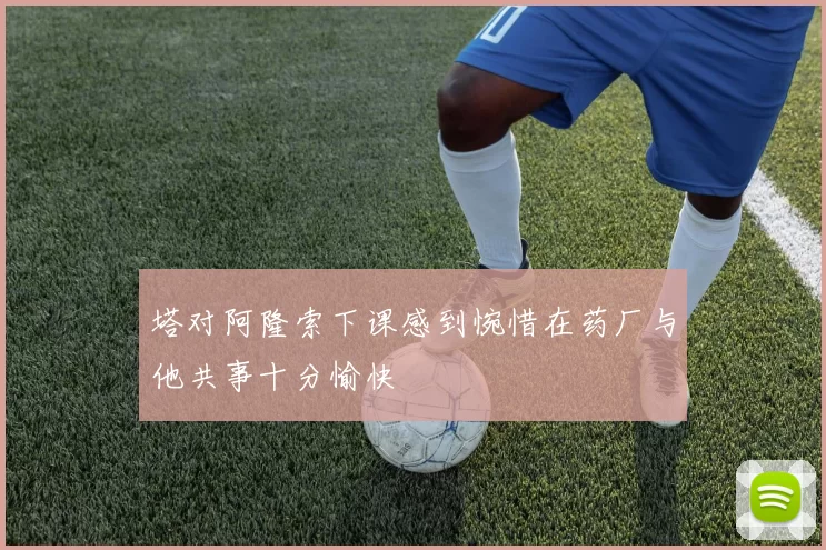 塔对阿隆索下课感到惋惜在药厂与他共事十分愉快