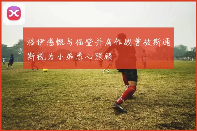 格伊感慨与福登并肩作战曾被斯通斯视为小弟悉心照顾
