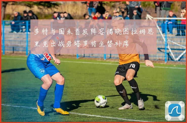 多特与国米首发阵容揭晓图拉姆恩里克出战劳塔罗将坐替补席