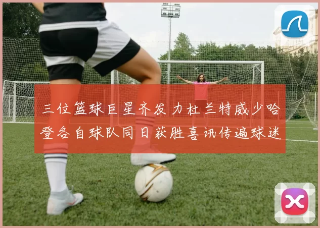 三位篮球巨星齐发力杜兰特威少哈登各自球队同日获胜喜讯传遍球迷圈