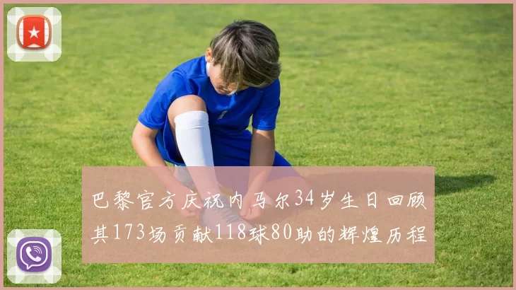 巴黎官方庆祝内马尔34岁生日回顾其173场贡献118球80助的辉煌历程