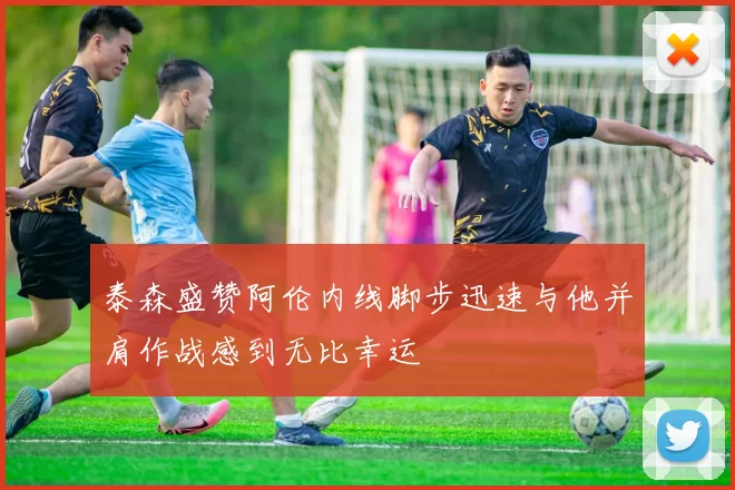 泰森盛赞阿伦内线脚步迅速与他并肩作战感到无比幸运