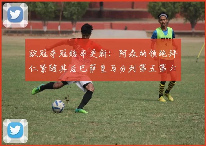 欧冠夺冠赔率更新：阿森纳领跑拜仁紧随其后巴萨皇马分列第五第六位