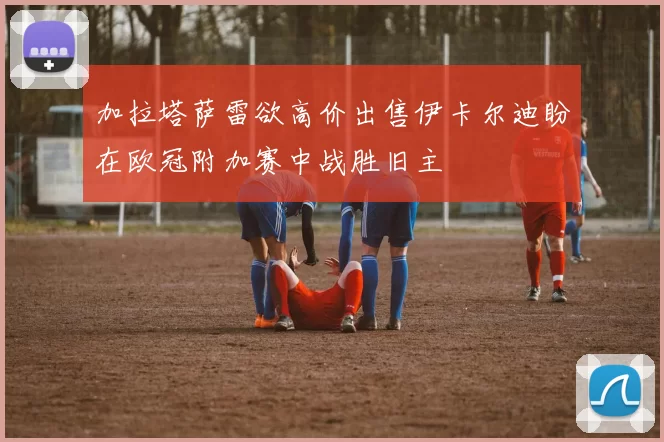 加拉塔萨雷欲高价出售伊卡尔迪盼在欧冠附加赛中战胜旧主
