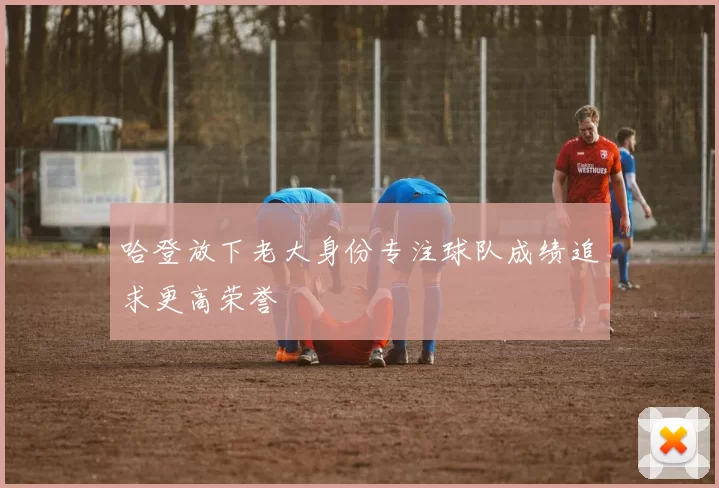 哈登放下老大身份专注球队成绩追求更高荣誉