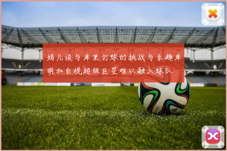 娟儿谈与库里打球的挑战与乐趣库明加自视超级巨星难以融入球队