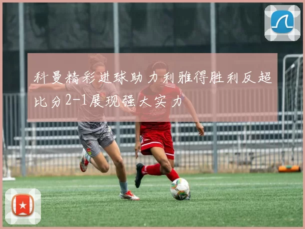 科曼精彩进球助力利雅得胜利反超比分2-1展现强大实力