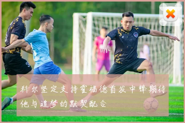 科尔坚定支持霍福德首发中锋期待他与追梦的默契配合