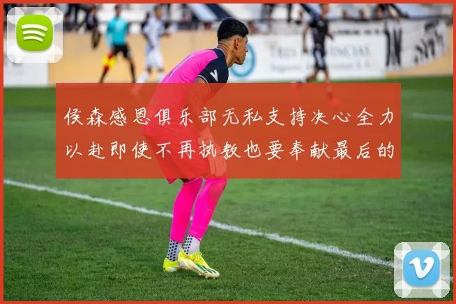 侯森感恩俱乐部无私支持决心全力以赴即使不再执教也要奉献最后的热情