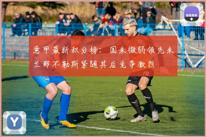 意甲最新积分榜：国米微弱领先米兰那不勒斯紧随其后竞争激烈