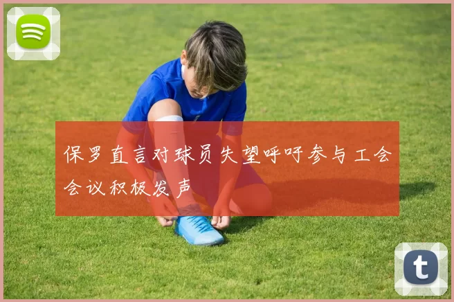 保罗直言对球员失望呼吁参与工会会议积极发声